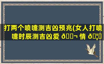 打两个喷嚏测吉凶预兆(女人打喷嚏时辰测吉凶爱 🐬 情 🦁 )